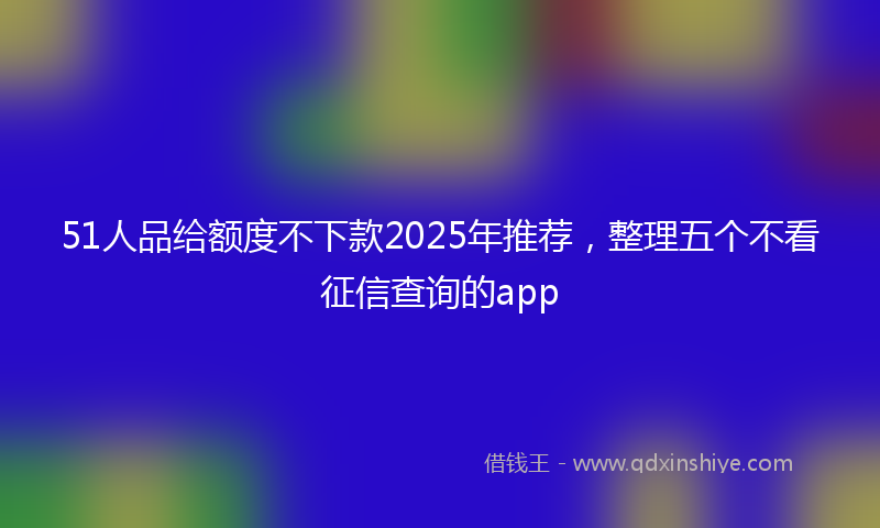 51人品给额度不下款2025年推荐，整理五个不看征信查询的app