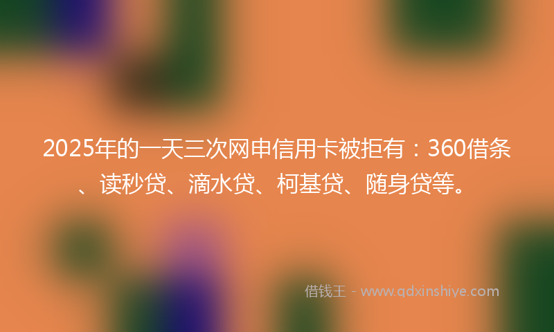 2025年的一天三次网申信用卡被拒有：360借条、读秒贷、滴水贷、柯基贷、随身贷等。