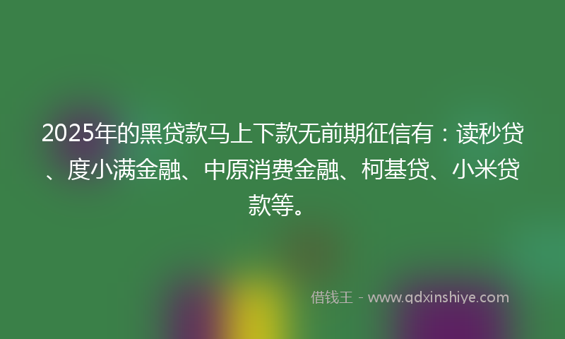 2025年的黑贷款马上下款无前期征信有：读秒贷、度小满金融、中原消费金融、柯基贷、小米贷款等。