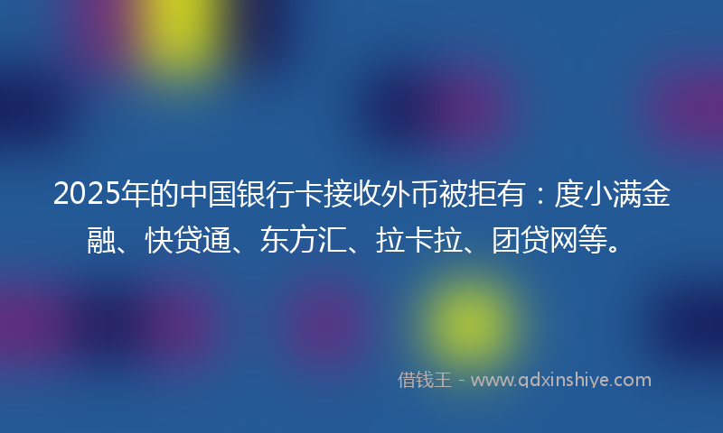 2025年的中国银行卡接收外币被拒有：度小满金融、快贷通、东方汇、拉卡拉、团贷网等。