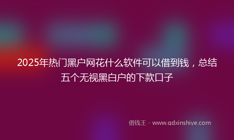 2025年热门黑户网花什么软件可以借到钱，总结五个无视黑白户的下款口子