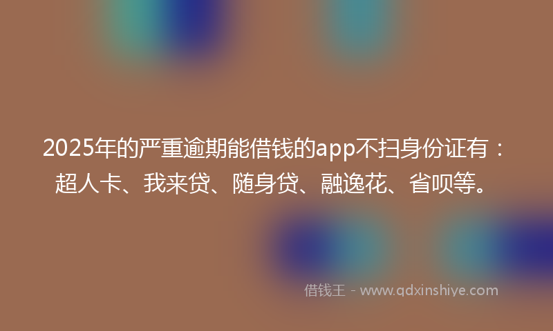 2025年的严重逾期能借钱的app不扫身份证有：超人卡、我来贷、随身贷、融逸花、省呗等。