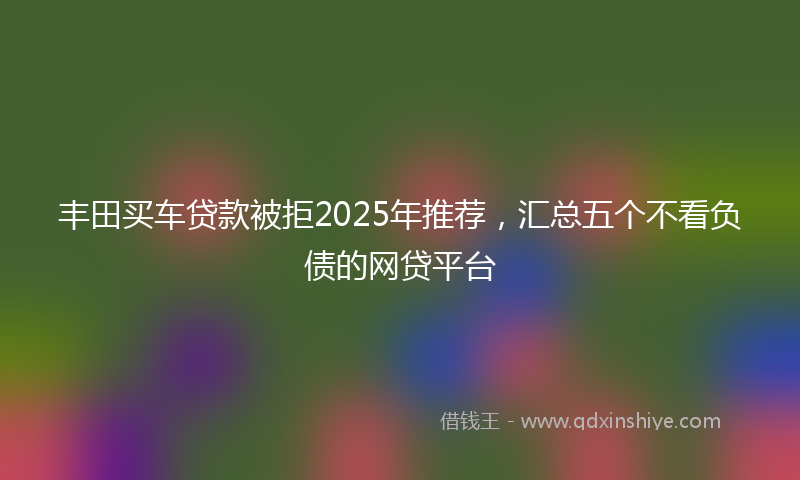 丰田买车贷款被拒2025年推荐，汇总五个不看负债的网贷平台