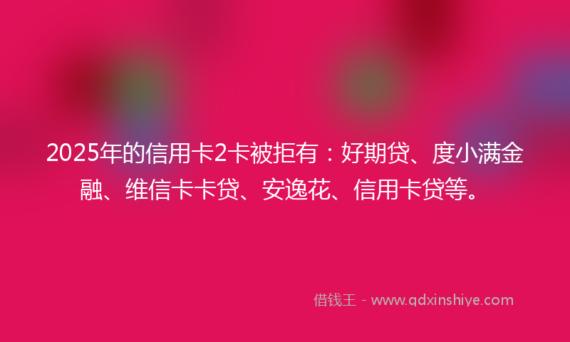 2025年的信用卡2卡被拒有：好期贷、度小满金融、维信卡卡贷、安逸花、信用卡贷等。