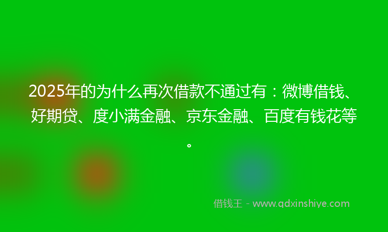 2025年的为什么再次借款不通过有：微博借钱、好期贷、度小满金融、京东金融、百度有钱花等。