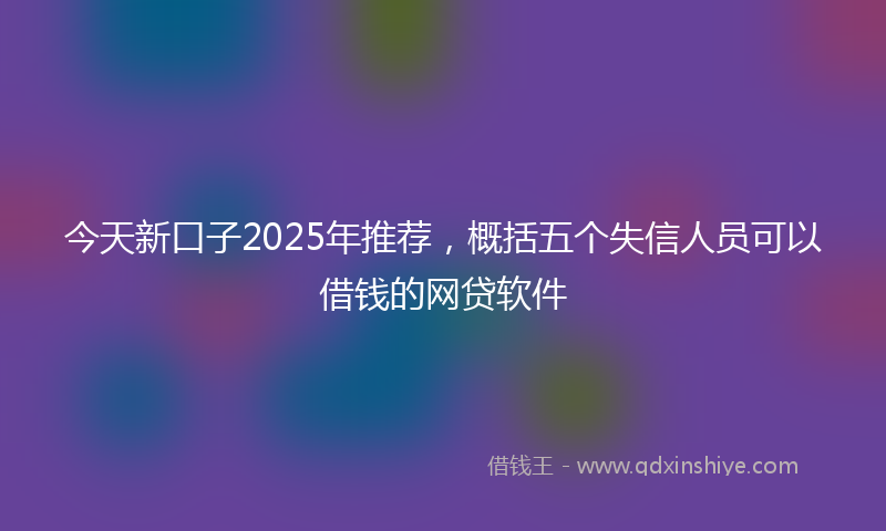 今天新口子2025年推荐，概括五个失信人员可以借钱的网贷软件