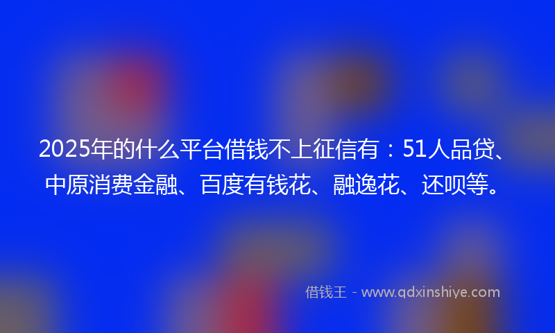 2025年的什么平台借钱不上征信有：51人品贷、中原消费金融、百度有钱花、融逸花、还呗等。