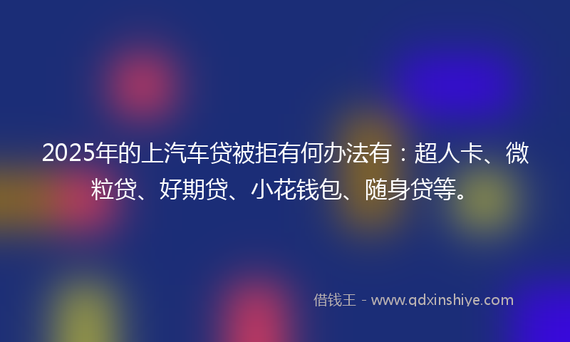 2025年的上汽车贷被拒有何办法有：超人卡、微粒贷、好期贷、小花钱包、随身贷等。