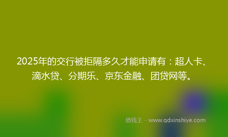 2025年的交行被拒隔多久才能申请有：超人卡、滴水贷、分期乐、京东金融、团贷网等。