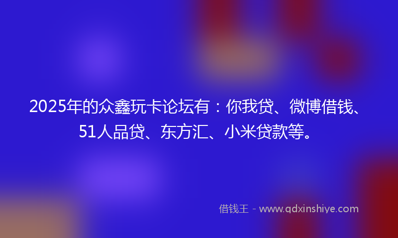 2025年的众鑫玩卡论坛有：你我贷、微博借钱、51人品贷、东方汇、小米贷款等。