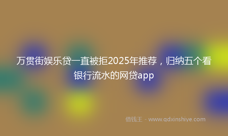 万贯街娱乐贷一直被拒2025年推荐，归纳五个看银行流水的网贷app