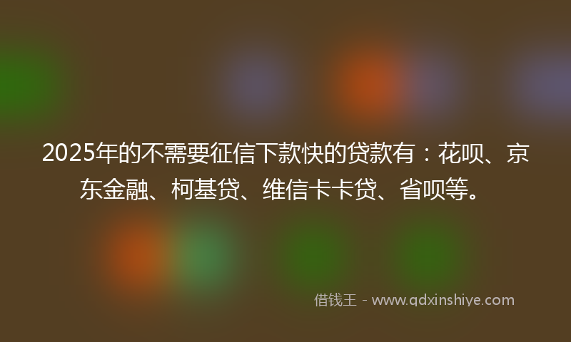 2025年的不需要征信下款快的贷款有：花呗、京东金融、柯基贷、维信卡卡贷、省呗等。
