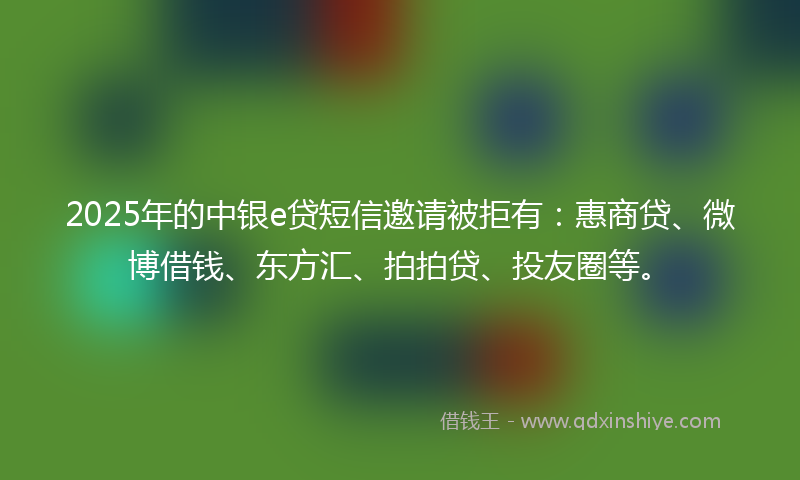2025年的中银e贷短信邀请被拒有：惠商贷、微博借钱、东方汇、拍拍贷、投友圈等。
