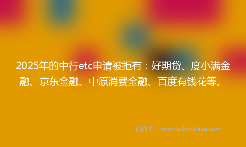 2025年的中行etc申请被拒有：好期贷、度小满金融、京东金融、中原消费金融、百度有钱花等。