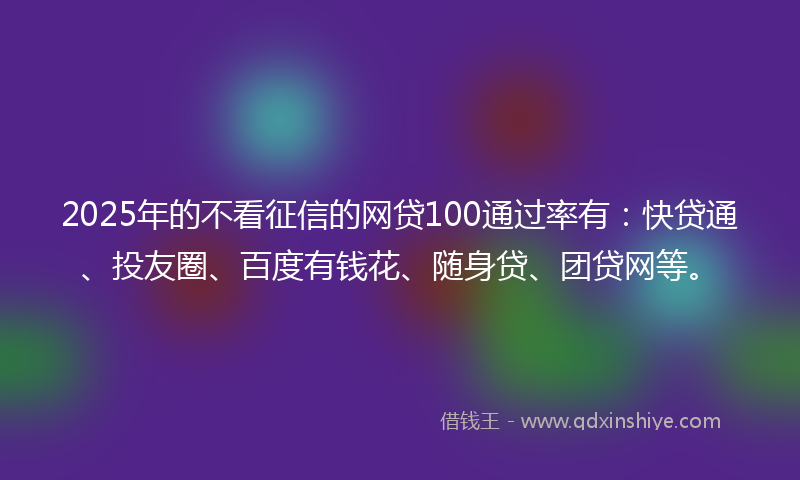 2025年的不看征信的网贷100通过率有：快贷通、投友圈、百度有钱花、随身贷、团贷网等。