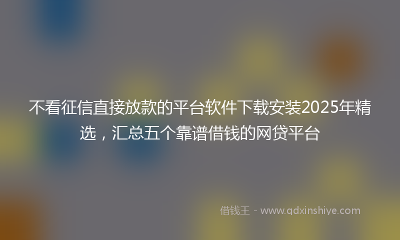 不看征信直接放款的平台软件下载安装2025年精选，汇总五个靠谱借钱的网贷平台