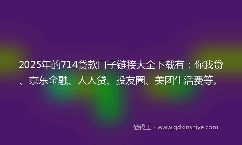 2025年的714贷款口子链接大全下载有：你我贷、京东金融、人人贷、投友圈、美团生活费等。