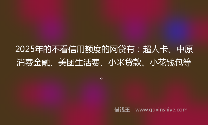 2025年的不看信用额度的网贷有：超人卡、中原消费金融、美团生活费、小米贷款、小花钱包等。