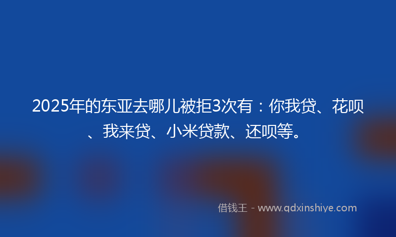 2025年的东亚去哪儿被拒3次有：你我贷、花呗、我来贷、小米贷款、还呗等。
