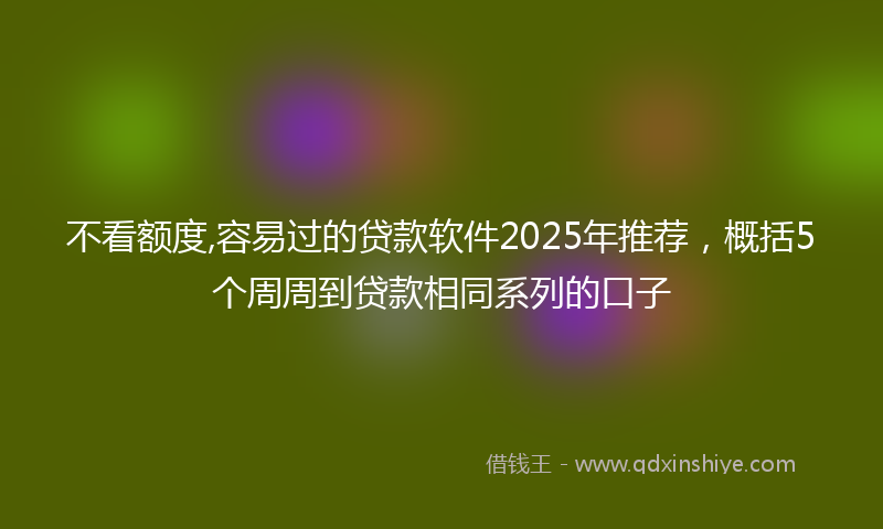 不看额度,容易过的贷款软件2025年推荐，概括5个周周到贷款相同系列的口子