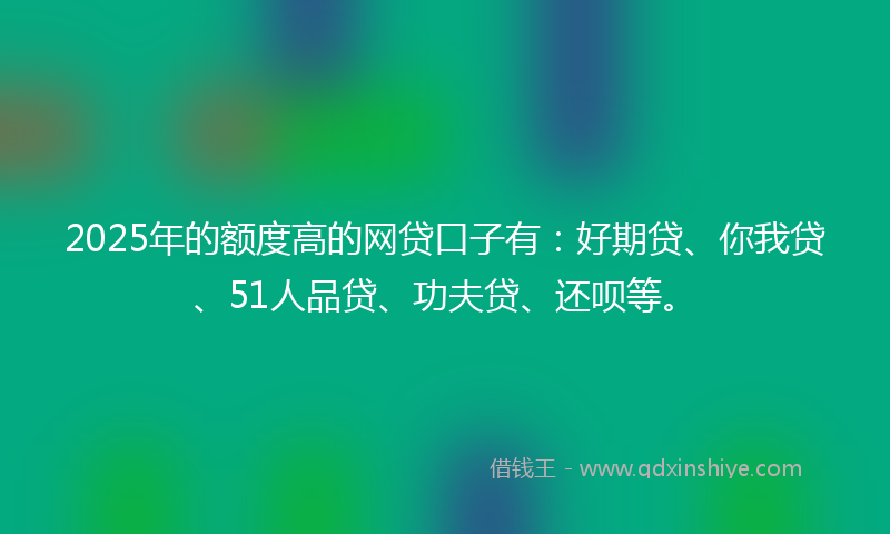 2025年的额度高的网贷口子有：好期贷、你我贷、51人品贷、功夫贷、还呗等。