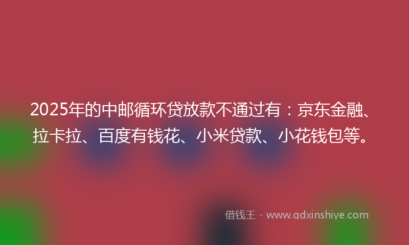 2025年的中邮循环贷放款不通过有：京东金融、拉卡拉、百度有钱花、小米贷款、小花钱包等。