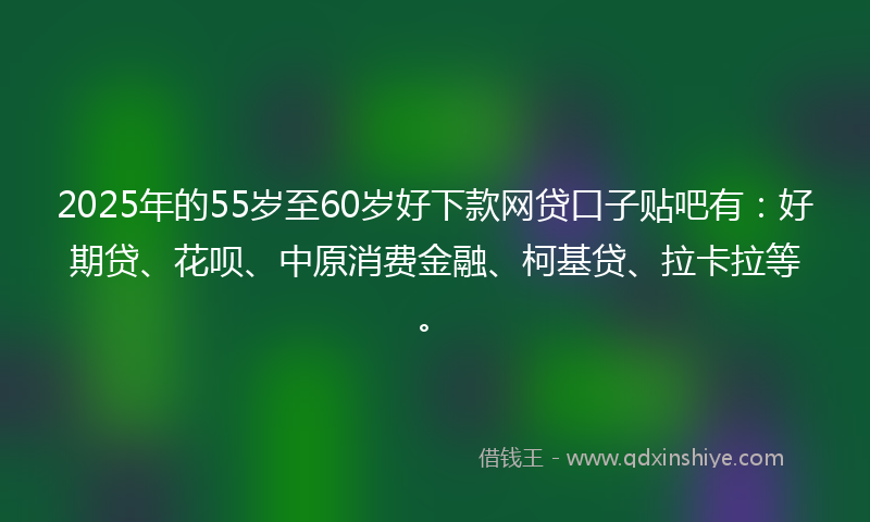 2025年的55岁至60岁好下款网贷口子贴吧有：好期贷、花呗、中原消费金融、柯基贷、拉卡拉等。