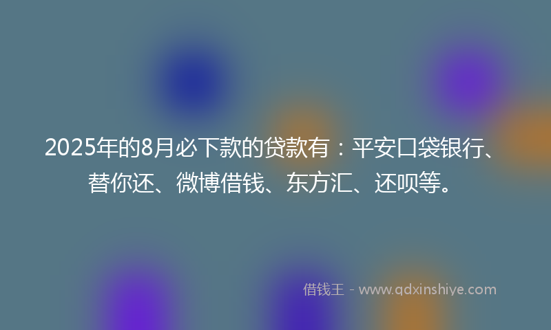 2025年的8月必下款的贷款有：平安口袋银行、替你还、微博借钱、东方汇、还呗等。