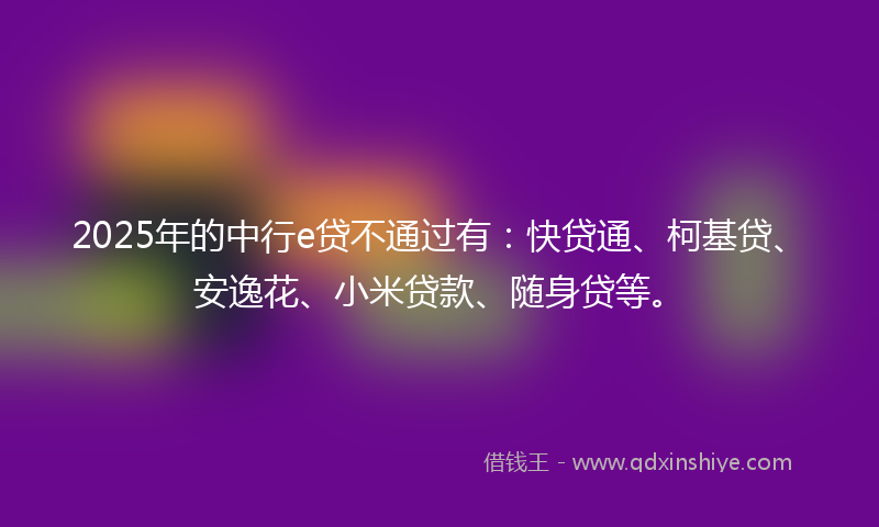 2025年的中行e贷不通过有：快贷通、柯基贷、安逸花、小米贷款、随身贷等。