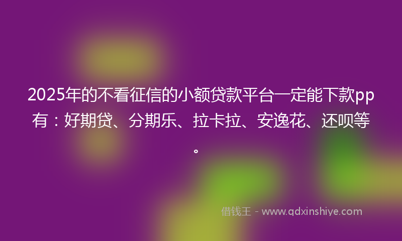 2025年的不看征信的小额贷款平台一定能下款pp有：好期贷、分期乐、拉卡拉、安逸花、还呗等。