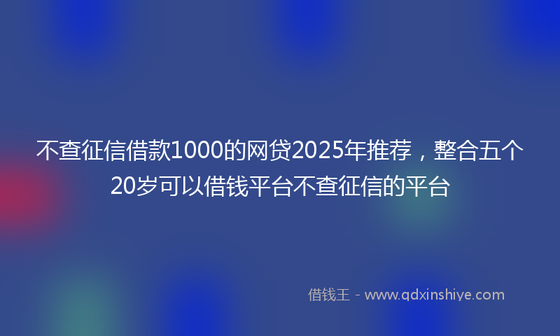 不查征信借款1000的网贷2025年推荐，整合五个20岁可以借钱平台不查征信的平台