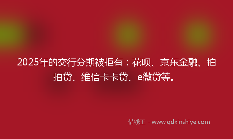 2025年的交行分期被拒有：花呗、京东金融、拍拍贷、维信卡卡贷、e微贷等。