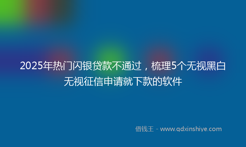 2025年热门闪银贷款不通过，梳理5个无视黑白无视征信申请就下款的软件