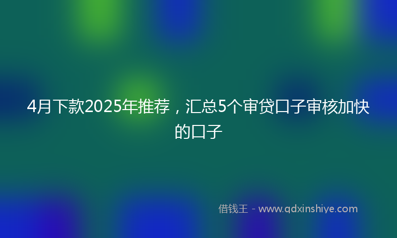 4月下款2025年推荐，汇总5个审贷口子审核加快的口子