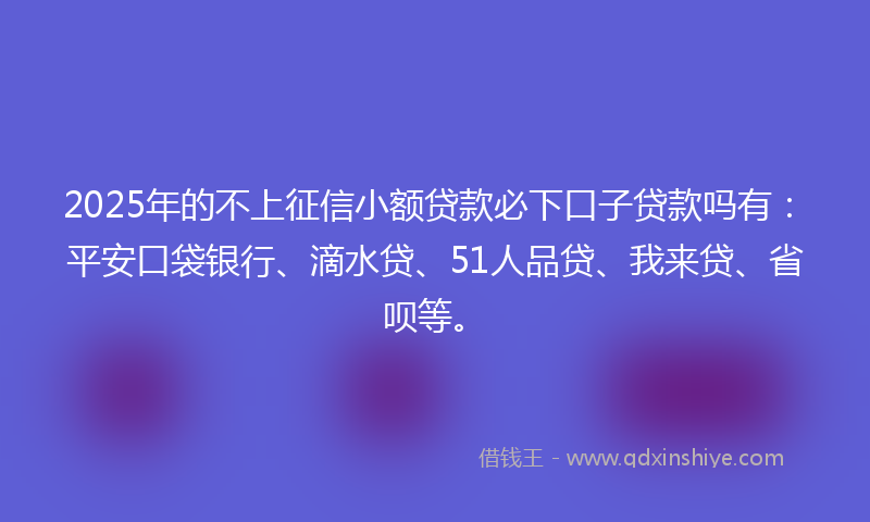 2025年的不上征信小额贷款必下口子贷款吗有：平安口袋银行、滴水贷、51人品贷、我来贷、省呗等。