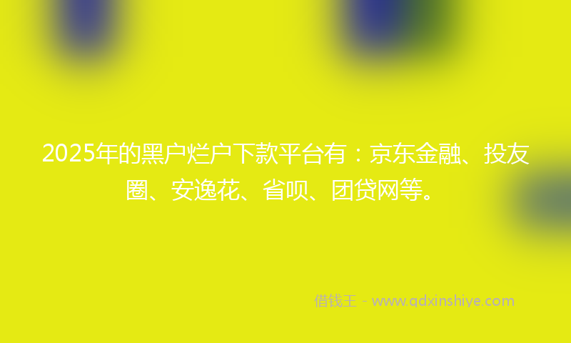 2025年的黑户烂户下款平台有：京东金融、投友圈、安逸花、省呗、团贷网等。