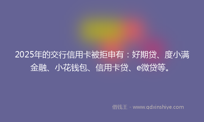 2025年的交行信用卡被拒申有：好期贷、度小满金融、小花钱包、信用卡贷、e微贷等。