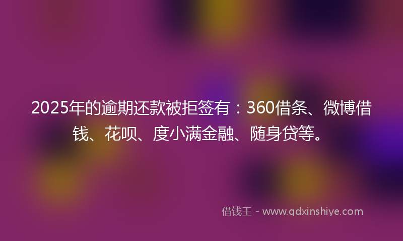 2025年的逾期还款被拒签有：360借条、微博借钱、花呗、度小满金融、随身贷等。