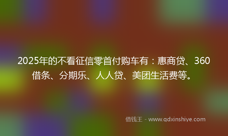 2025年的不看征信零首付购车有：惠商贷、360借条、分期乐、人人贷、美团生活费等。