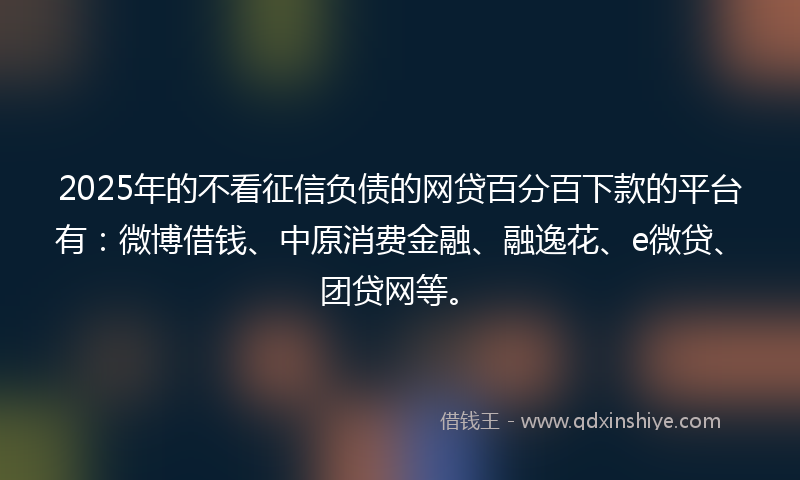 2025年的不看征信负债的网贷百分百下款的平台有：微博借钱、中原消费金融、融逸花、e微贷、团贷网等。