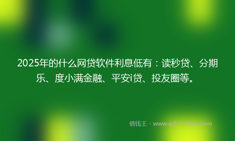 2025年的什么网贷软件利息低有：读秒贷、分期乐、度小满金融、平安i贷、投友圈等。