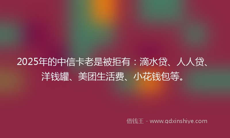 2025年的中信卡老是被拒有：滴水贷、人人贷、洋钱罐、美团生活费、小花钱包等。