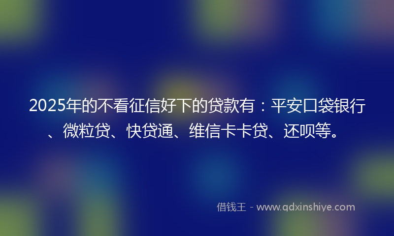 2025年的不看征信好下的贷款有：平安口袋银行、微粒贷、快贷通、维信卡卡贷、还呗等。