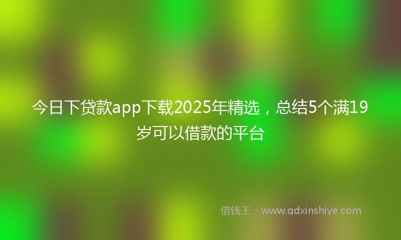 今日下贷款app下载2025年精选，总结5个满19岁可以借款的平台