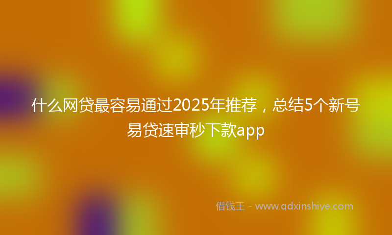 什么网贷最容易通过2025年推荐，总结5个新号易贷速审秒下款app