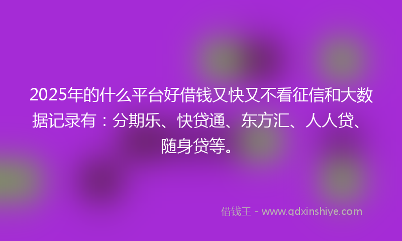 2025年的什么平台好借钱又快又不看征信和大数据记录有：分期乐、快贷通、东方汇、人人贷、随身贷等。