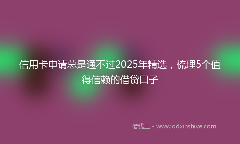 信用卡申请总是通不过2025年精选，梳理5个值得信赖的借贷口子