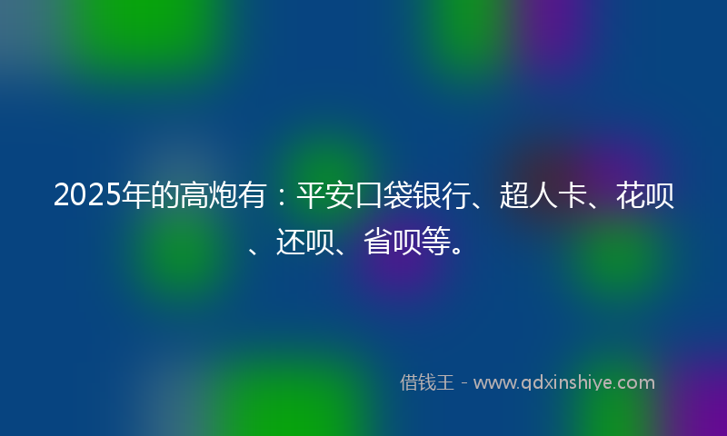 2025年的高炮有：平安口袋银行、超人卡、花呗、还呗、省呗等。
