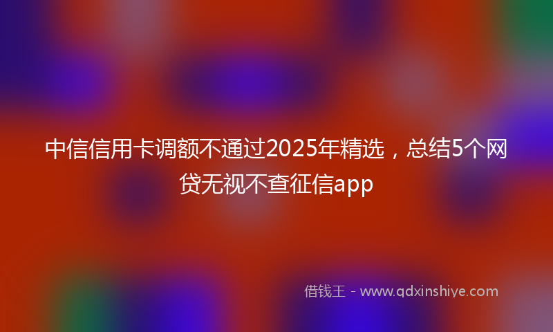 中信信用卡调额不通过2025年精选，总结5个网贷无视不查征信app