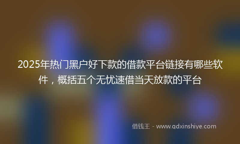 2025年热门黑户好下款的借款平台链接有哪些软件，概括五个无忧速借当天放款的平台